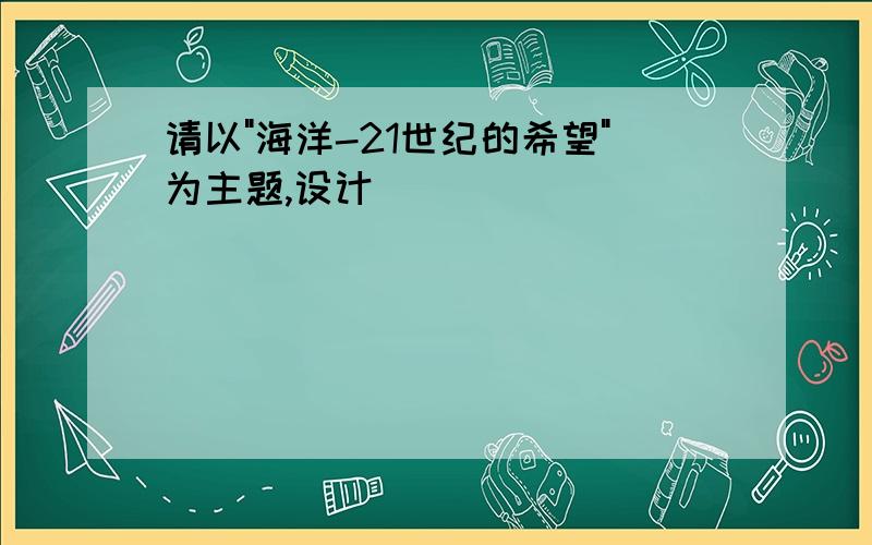 请以"海洋-21世纪的希望"为主题,设计