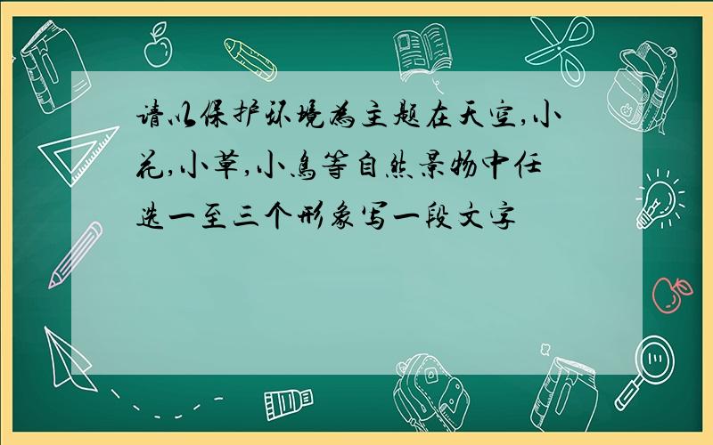 请以保护环境为主题在天空,小花,小草,小鸟等自然景物中任选一至三个形象写一段文字