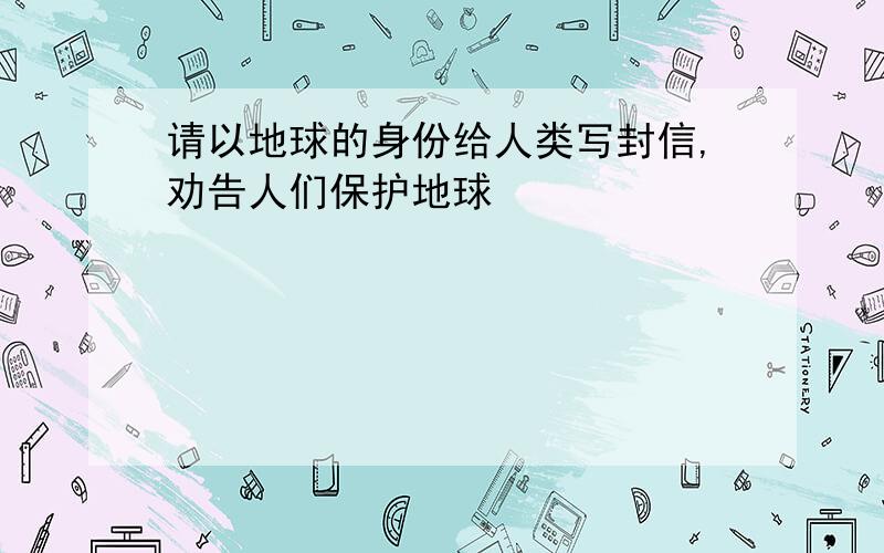 请以地球的身份给人类写封信,劝告人们保护地球