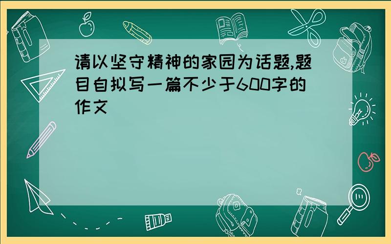 请以坚守精神的家园为话题,题目自拟写一篇不少于600字的作文