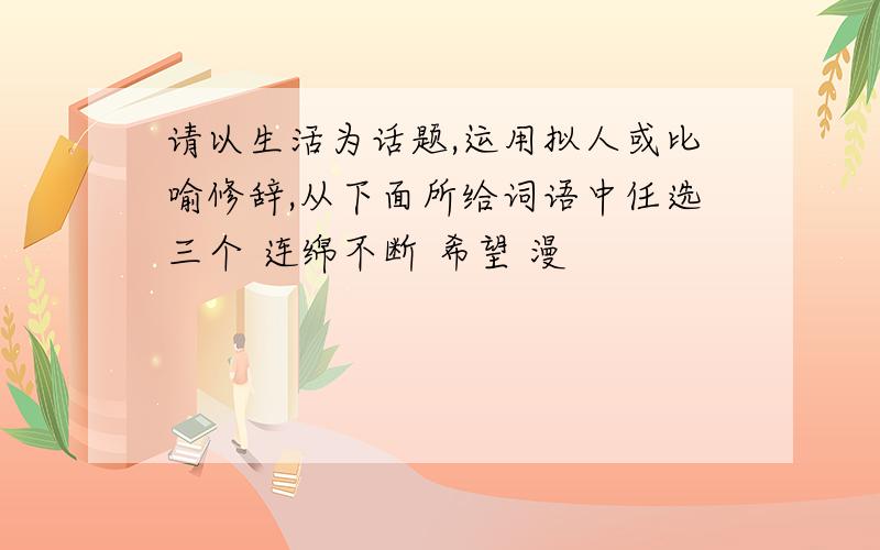 请以生活为话题,运用拟人或比喻修辞,从下面所给词语中任选三个 连绵不断 希望 漫