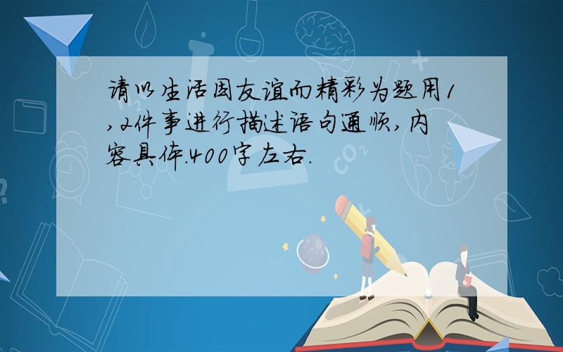 请以生活因友谊而精彩为题用1,2件事进行描述语句通顺,内容具体.400字左右.