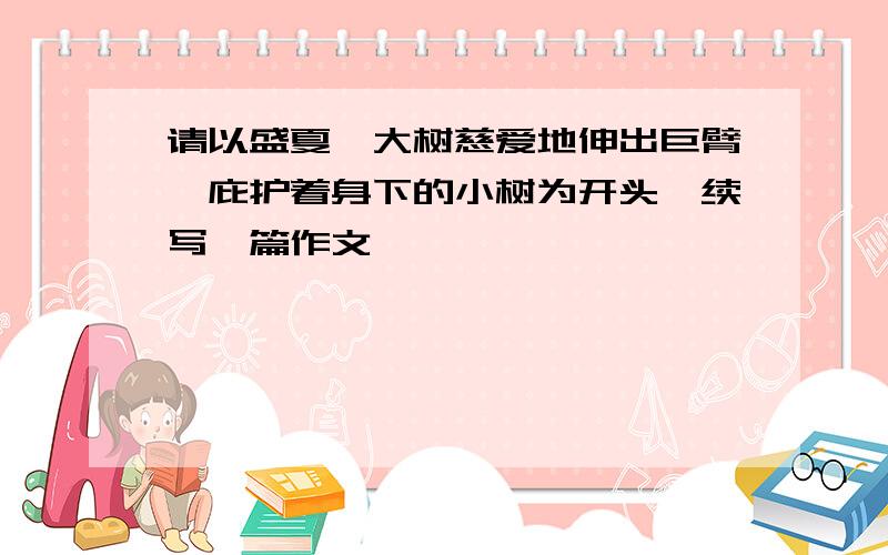 请以盛夏,大树慈爱地伸出巨臂,庇护着身下的小树为开头,续写一篇作文