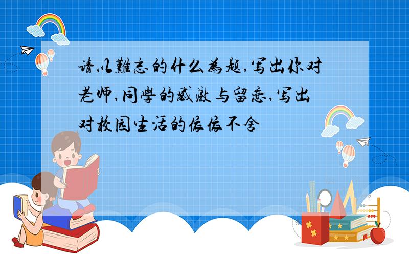 请以难忘的什么为题,写出你对老师,同学的感激与留恋,写出对校园生活的依依不舍