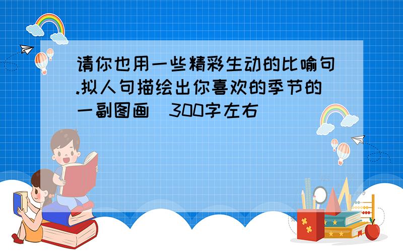 请你也用一些精彩生动的比喻句.拟人句描绘出你喜欢的季节的一副图画(300字左右)