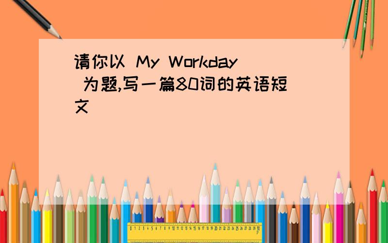 请你以 My Workday 为题,写一篇80词的英语短文