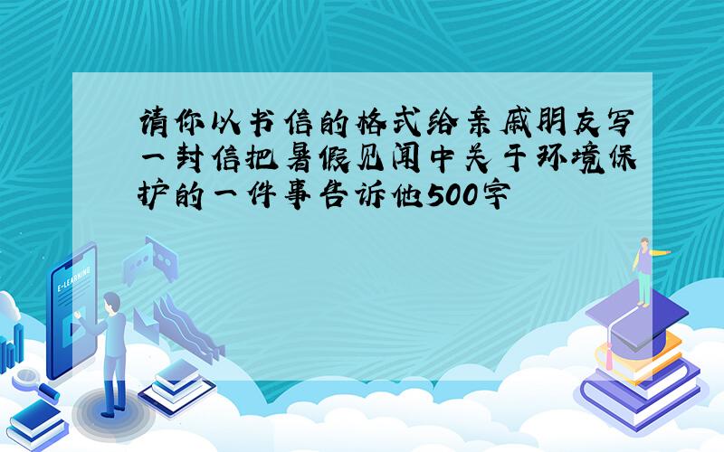 请你以书信的格式给亲戚朋友写一封信把暑假见闻中关于环境保护的一件事告诉他500字