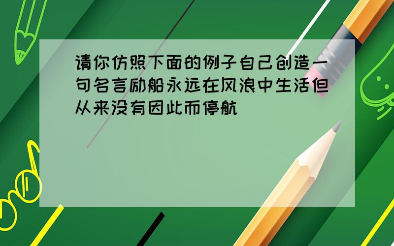 请你仿照下面的例子自己创造一句名言励船永远在风浪中生活但从来没有因此而停航