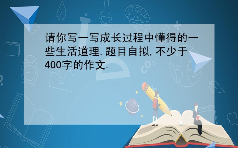 请你写一写成长过程中懂得的一些生活道理.题目自拟,不少于400字的作文.