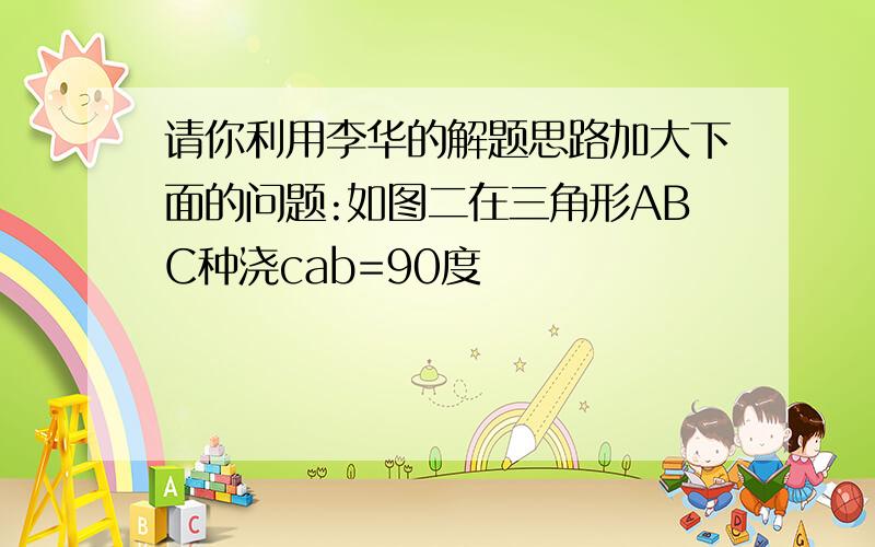 请你利用李华的解题思路加大下面的问题:如图二在三角形ABC种浇cab=90度