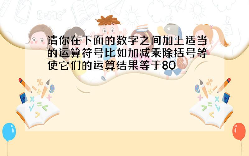 请你在下面的数字之间加上适当的运算符号比如加减乘除括号等使它们的运算结果等于80