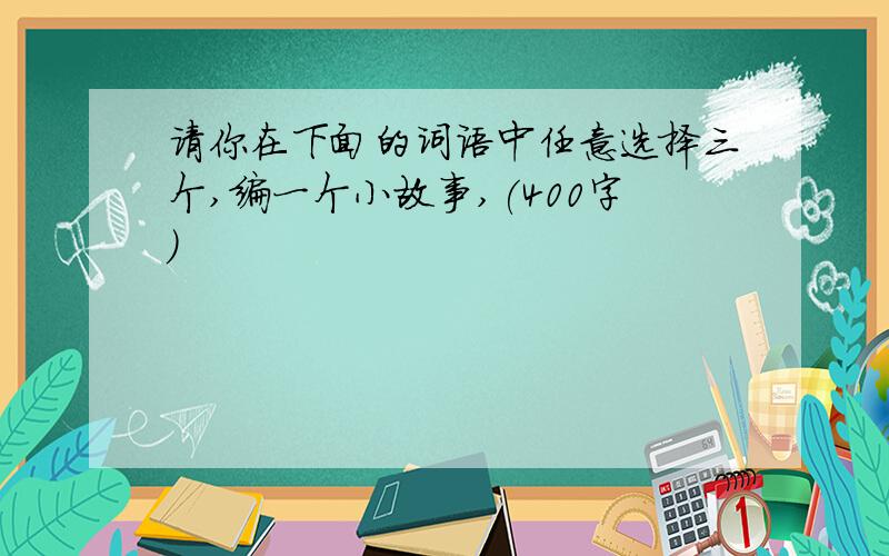 请你在下面的词语中任意选择三个,编一个小故事,(400字)