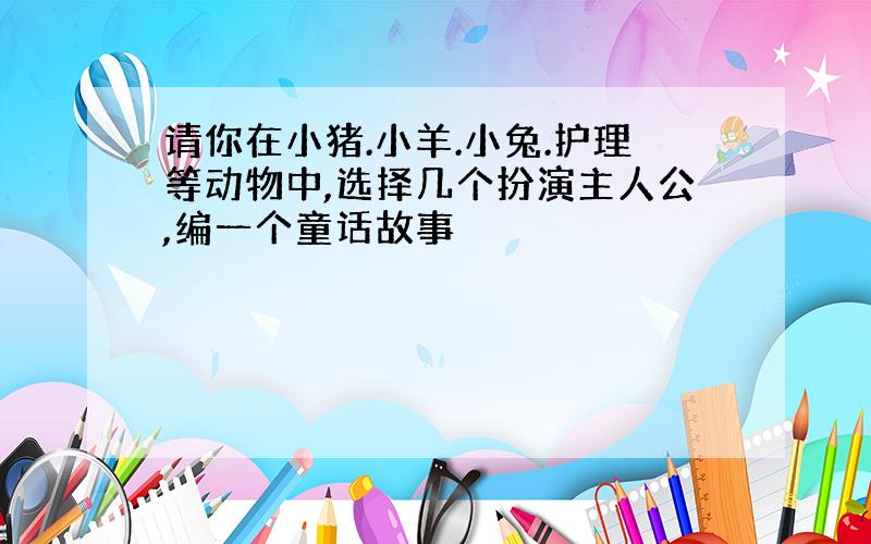 请你在小猪.小羊.小兔.护理等动物中,选择几个扮演主人公,编一个童话故事