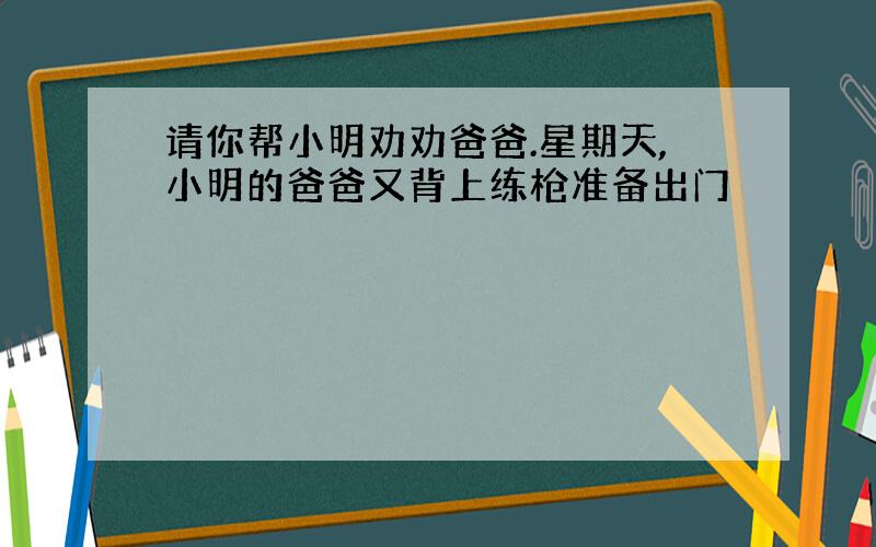 请你帮小明劝劝爸爸.星期天,小明的爸爸又背上练枪准备出门