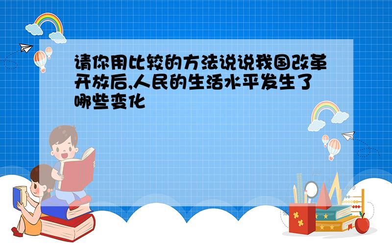 请你用比较的方法说说我国改革开放后,人民的生活水平发生了哪些变化