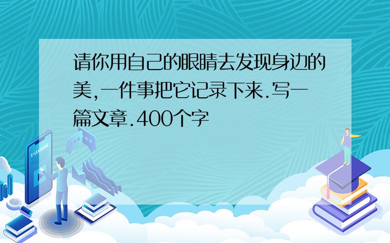 请你用自己的眼睛去发现身边的美,一件事把它记录下来.写一篇文章.400个字