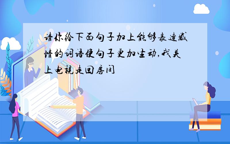 请你给下面句子加上能够表达感情的词语使句子更加生动,我关上电视走回房间