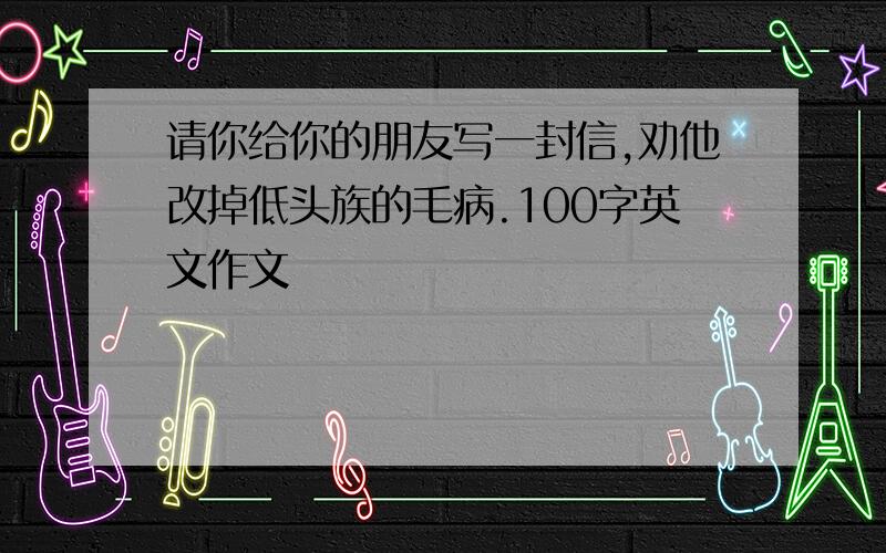 请你给你的朋友写一封信,劝他改掉低头族的毛病.100字英文作文