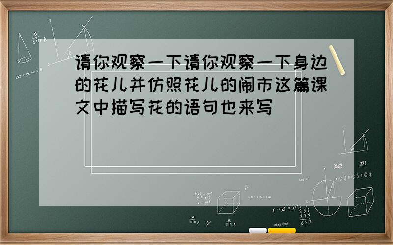 请你观察一下请你观察一下身边的花儿并仿照花儿的闹市这篇课文中描写花的语句也来写