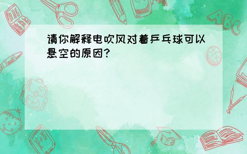 请你解释电吹风对着乒乓球可以悬空的原因?