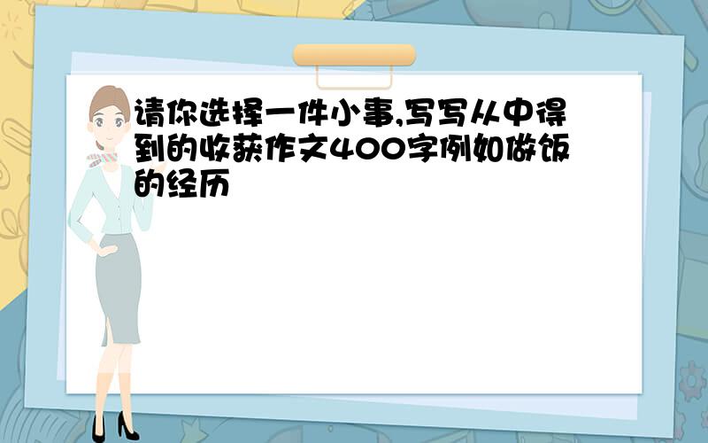 请你选择一件小事,写写从中得到的收获作文400字例如做饭的经历