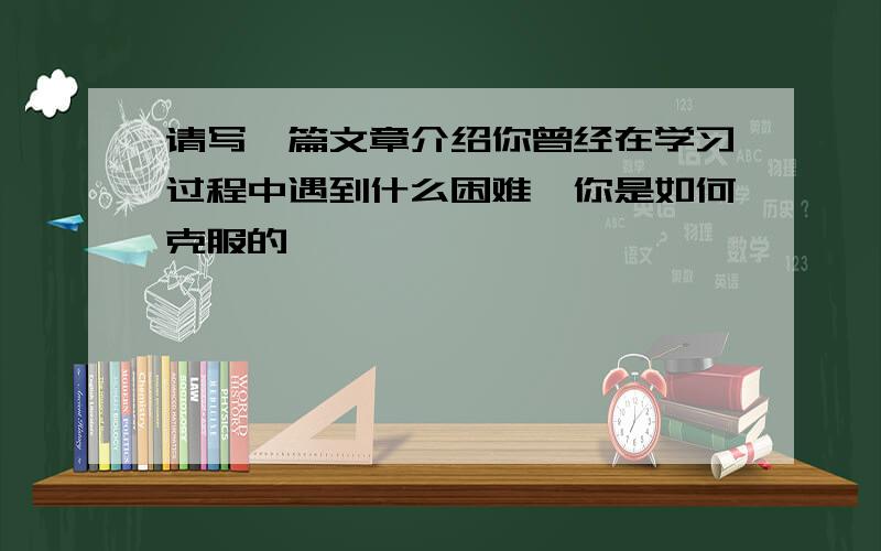 请写一篇文章介绍你曾经在学习过程中遇到什么困难,你是如何克服的