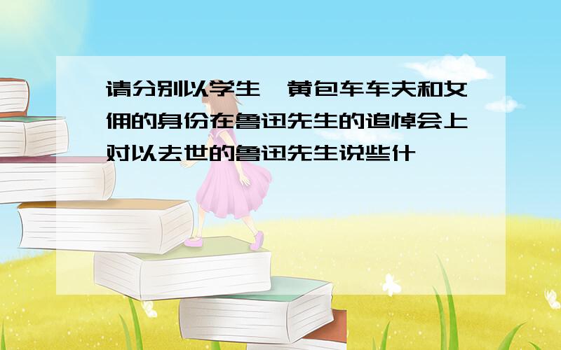 请分别以学生,黄包车车夫和女佣的身份在鲁迅先生的追悼会上对以去世的鲁迅先生说些什