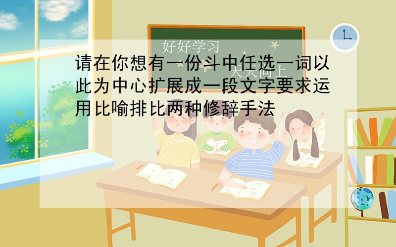 请在你想有一份斗中任选一词以此为中心扩展成一段文字要求运用比喻排比两种修辞手法