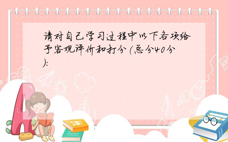 请对自己学习过程中以下各项给予客观评价和打分(总分40分):