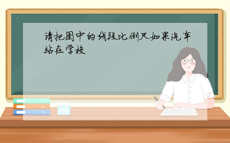 请把图中的线段比例尺如果汽车站在学校