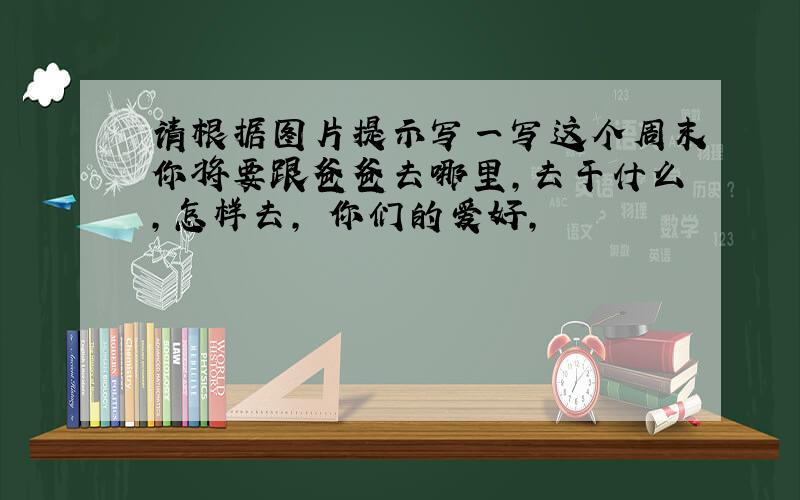 请根据图片提示写一写这个周末你将要跟爸爸去哪里,去干什么,怎样去, 你们的爱好,