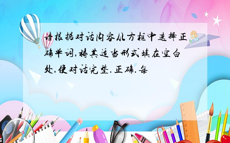 请根据对话内容从方框中选择正确单词,将其适当形式填在空白处,使对话完整.正确.每