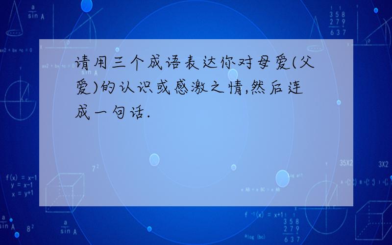 请用三个成语表达你对母爱(父爱)的认识或感激之情,然后连成一句话.