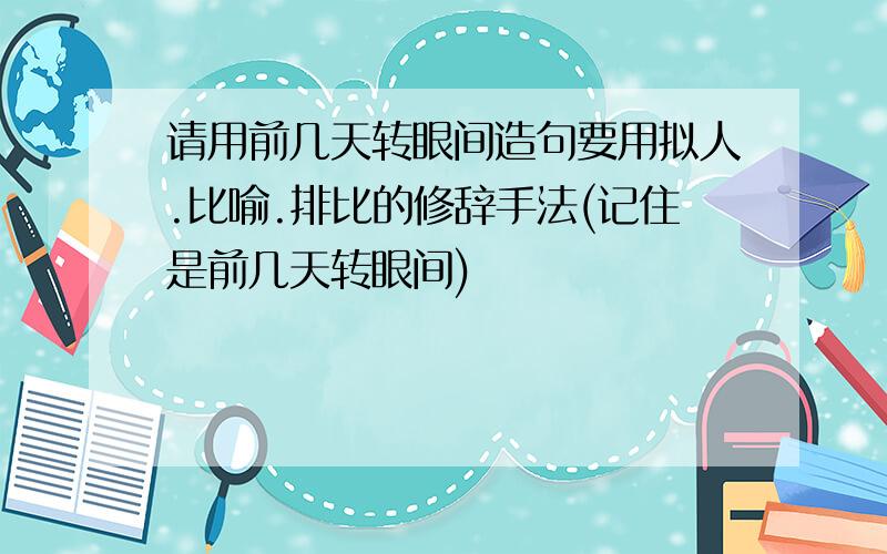 请用前几天转眼间造句要用拟人.比喻.排比的修辞手法(记住是前几天转眼间)