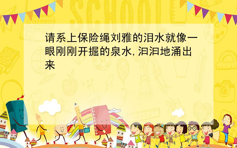 请系上保险绳刘雅的泪水就像一眼刚刚开掘的泉水,汩汩地涌出来