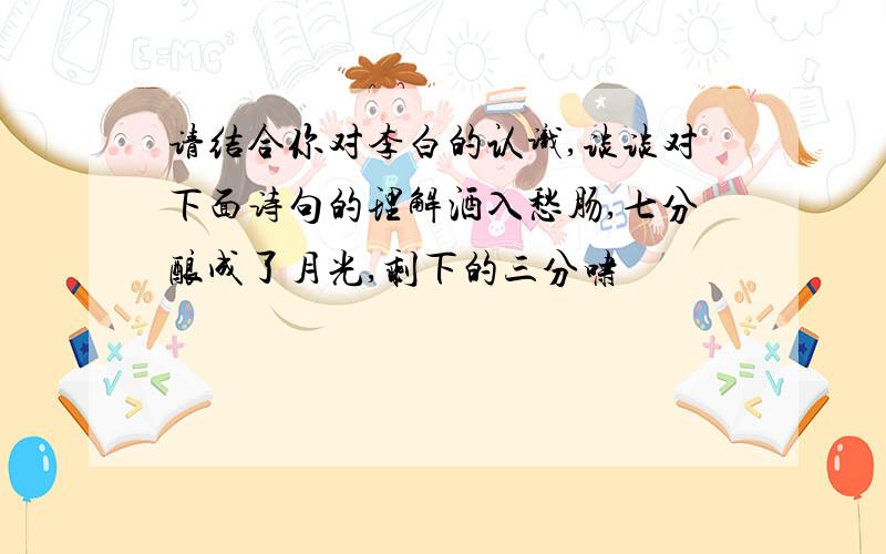 请结合你对李白的认识,谈谈对下面诗句的理解酒入愁肠,七分酿成了月光,剩下的三分啸