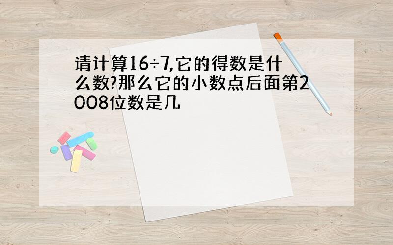 请计算16÷7,它的得数是什么数?那么它的小数点后面第2008位数是几