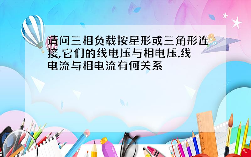 请问三相负载按星形或三角形连接,它们的线电压与相电压.线电流与相电流有何关系