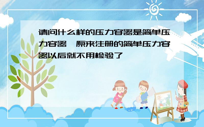 请问什么样的压力容器是简单压力容器,原来注册的简单压力容器以后就不用检验了