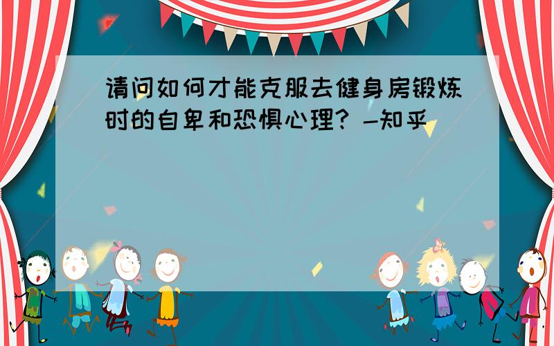 请问如何才能克服去健身房锻炼时的自卑和恐惧心理? -知乎