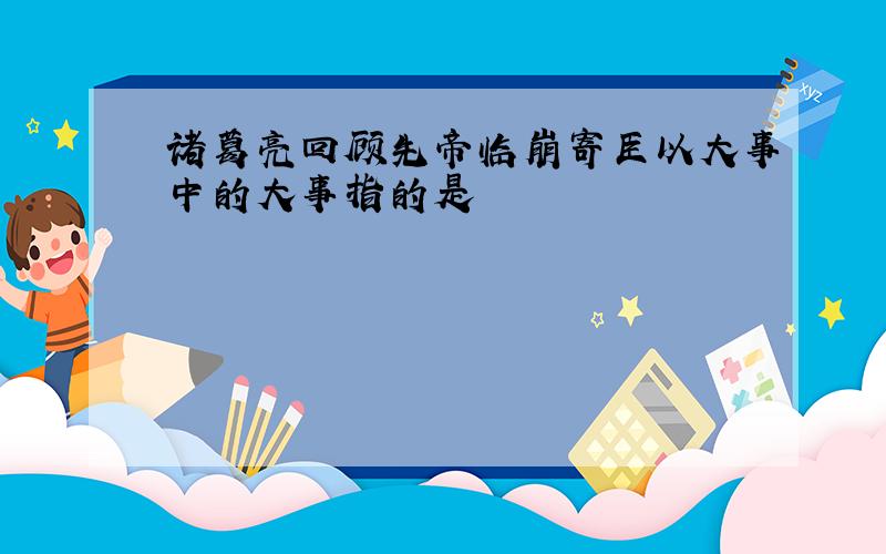 诸葛亮回顾先帝临崩寄臣以大事中的大事指的是