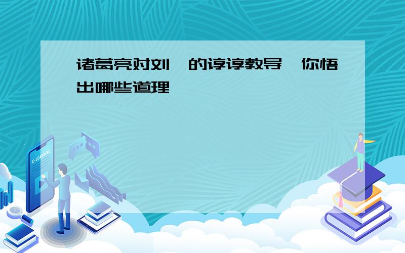 诸葛亮对刘禅的谆谆教导,你悟出哪些道理