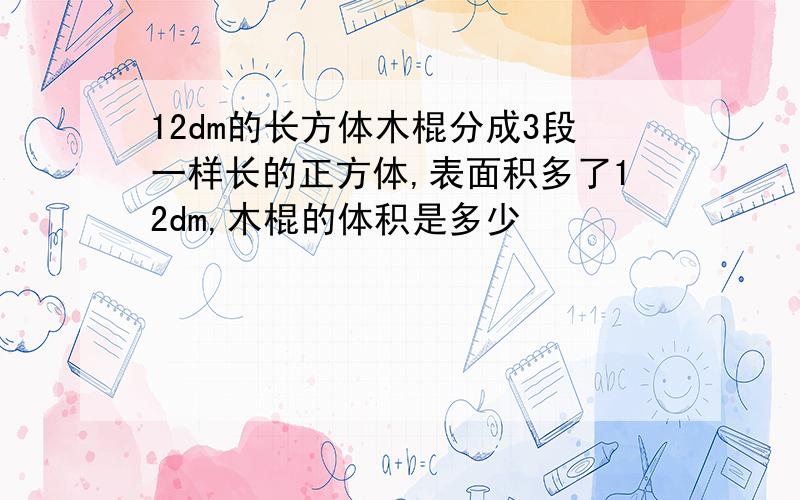 12dm的长方体木棍分成3段一样长的正方体,表面积多了12dm,木棍的体积是多少