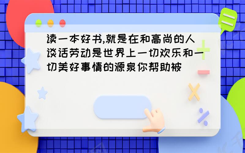 读一本好书,就是在和高尚的人谈话劳动是世界上一切欢乐和一切美好事情的源泉你帮助被