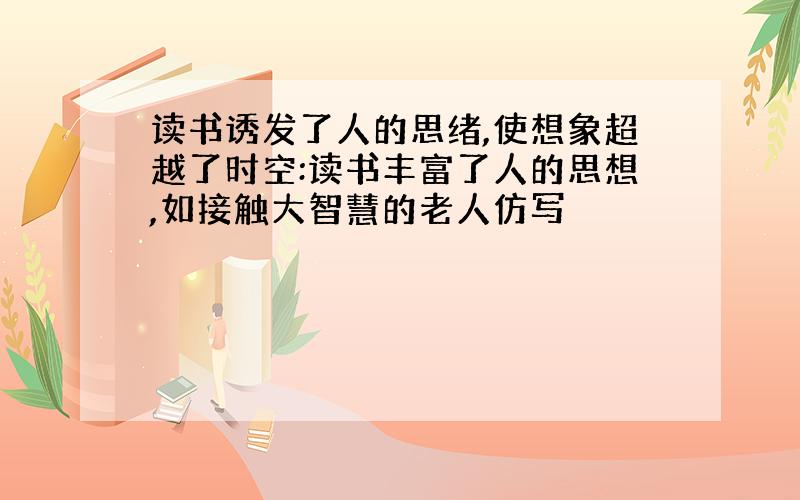 读书诱发了人的思绪,使想象超越了时空:读书丰富了人的思想,如接触大智慧的老人仿写