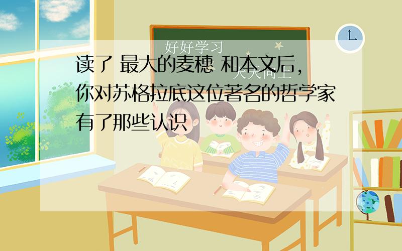 读了 最大的麦穗 和本文后,你对苏格拉底这位著名的哲学家有了那些认识