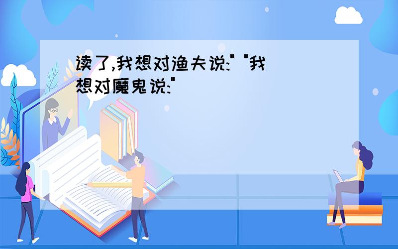 读了,我想对渔夫说:" "我想对魔鬼说:"