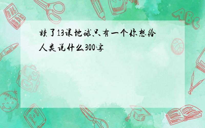 读了13课地球只有一个你想给人类说什么300字