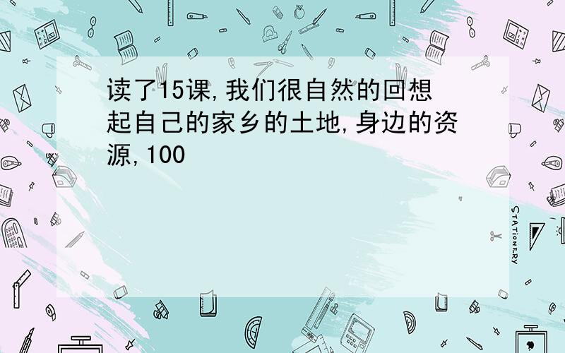 读了15课,我们很自然的回想起自己的家乡的土地,身边的资源,100