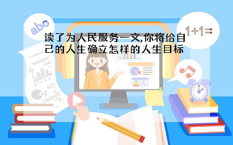 读了为人民服务一文,你将给自己的人生确立怎样的人生目标